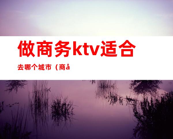 做商务ktv适合去哪个城市（商务ktv能干什么）