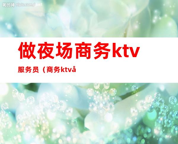 做夜场商务ktv服务员（商务ktv女服务员做什么）