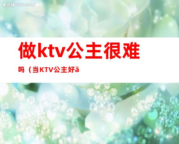 做ktv公主很难吗（当KTV 公主好不好）