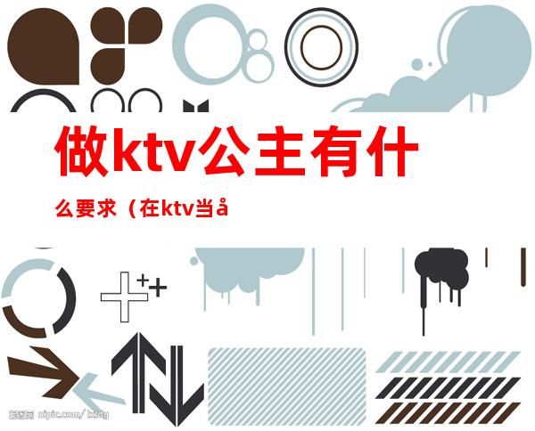 做ktv公主有什么要求（在ktv当公主需要干嘛）