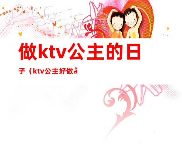 做ktv公主的日子（ktv公主好做吗）