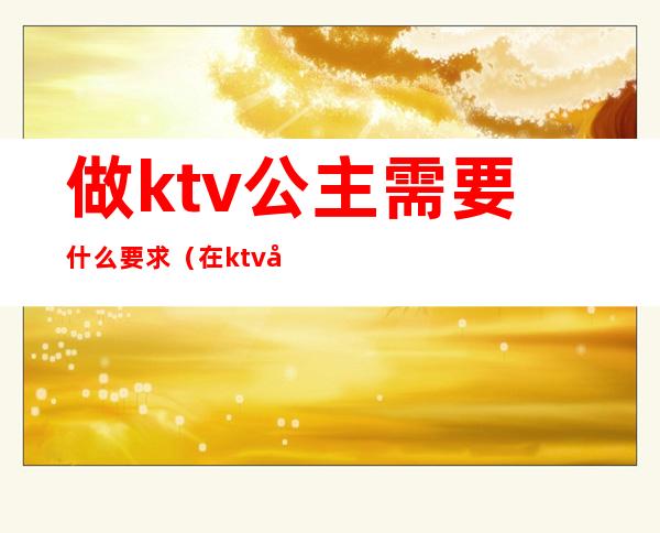 做ktv公主需要什么要求（在ktv当公主需要干嘛）