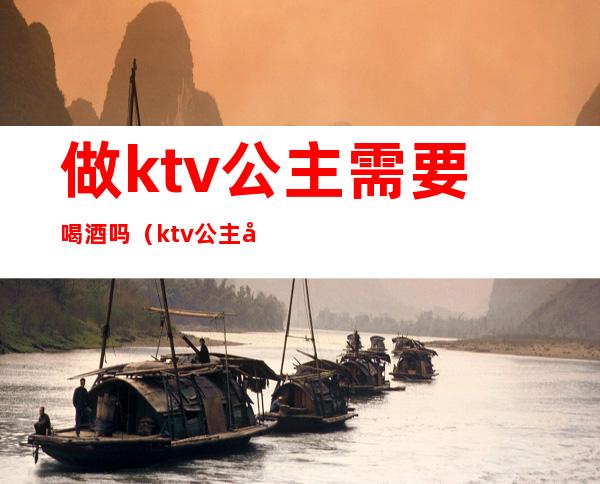 做ktv公主需要喝酒吗（ktv公主必须要喝酒吗）