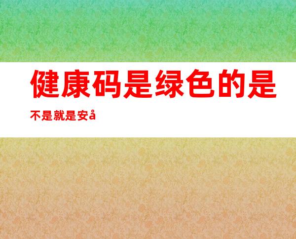 健康码是绿色的是不是就是安全的（健康码是绿色的是不是就是安全的呢）