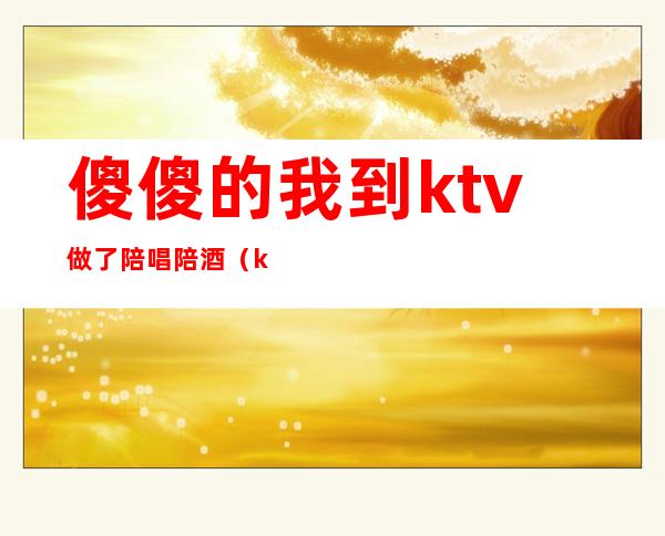 傻傻的我到ktv做了陪唱陪酒（ktv陪酒陪唱歌都干嘛）