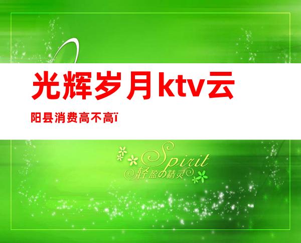 光辉岁月ktv云阳县消费高不高（云阳县ktv价格）