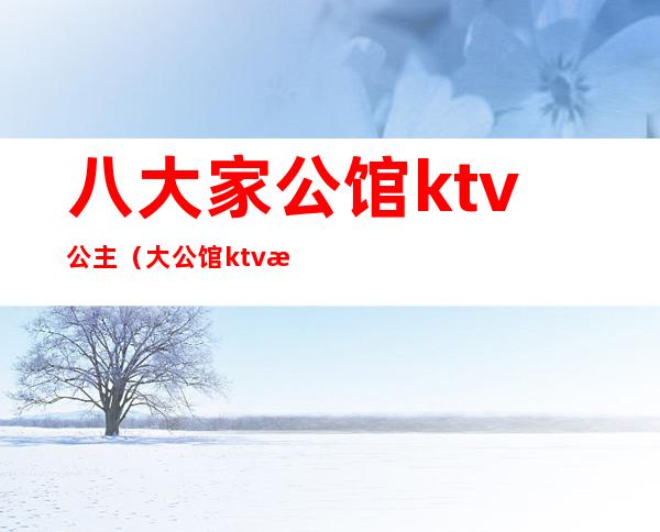 八大家公馆ktv公主（大公馆ktv有姑娘吗）