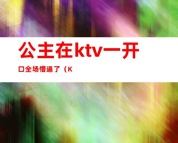 公主在ktv一开口全场懵逼了（KTV里面公主）