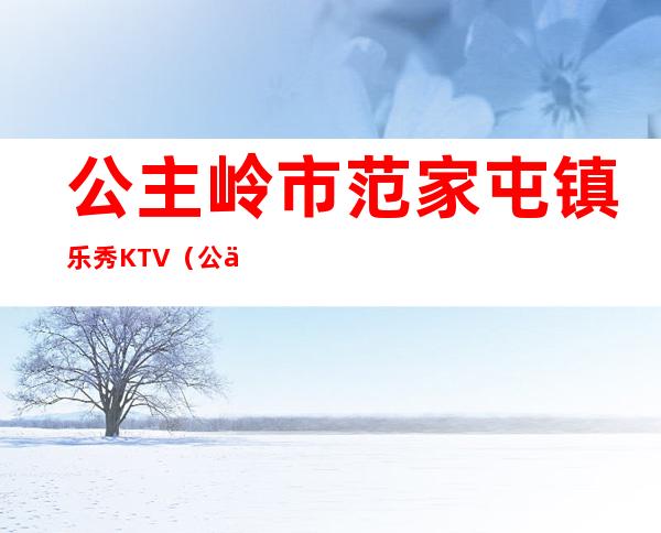 公主岭市范家屯镇乐秀KTV（公主岭市范家屯镇长是谁）