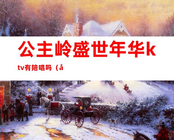 公主岭盛世年华ktv有陪唱吗(公主岭哪家ktv坐台多钱)