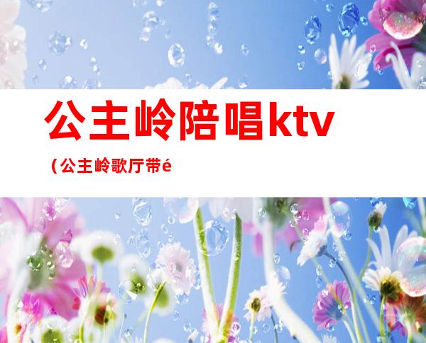 公主岭陪唱ktv（公主岭歌厅带陪唱）