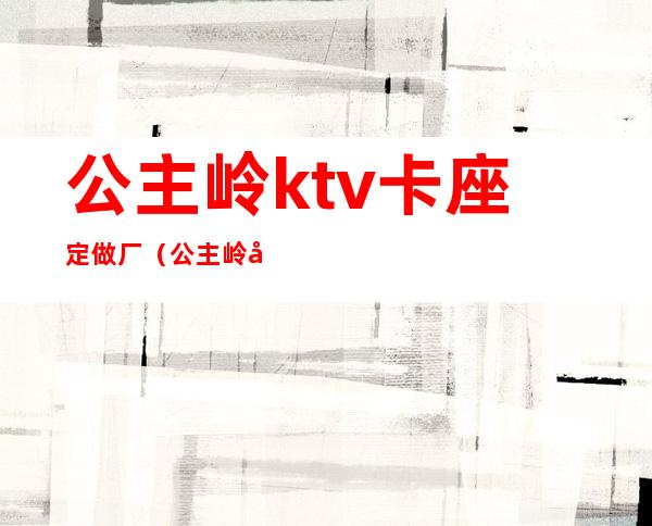 公主岭ktv卡座定做厂（公主岭哪个ktv玩得开）