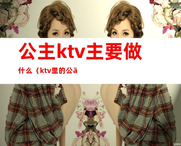 公主ktv主要做什么（ktv里的公主主要是做什么的）