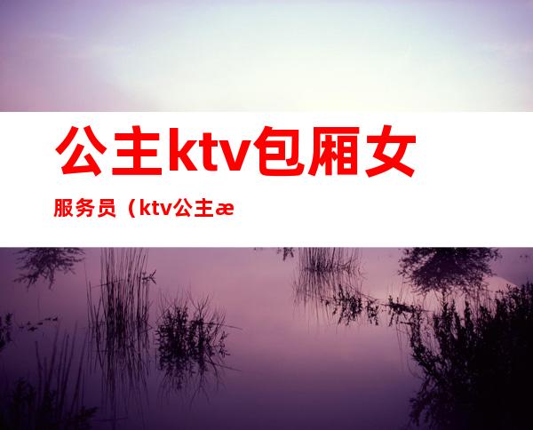 公主ktv包厢女服务员（ktv公主服务员要求）