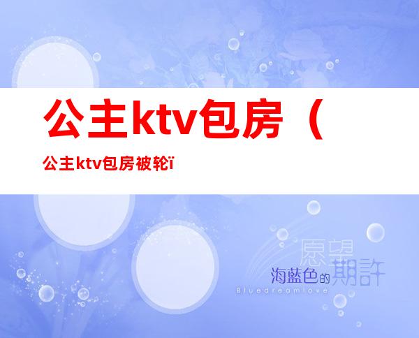 公主ktv包房（公主ktv包房被轮）