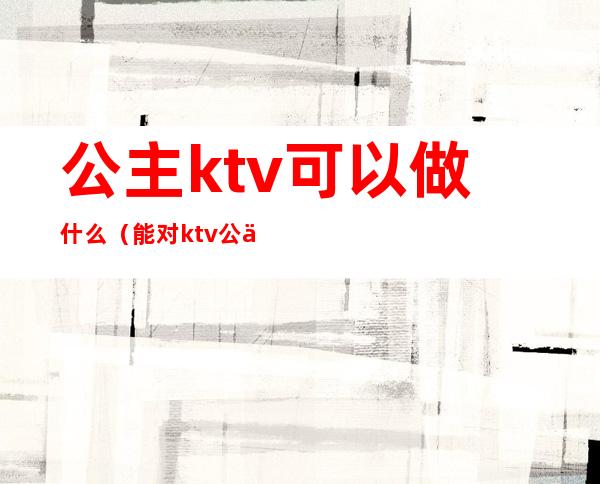 公主ktv可以做什么（能对ktv公主做什么）