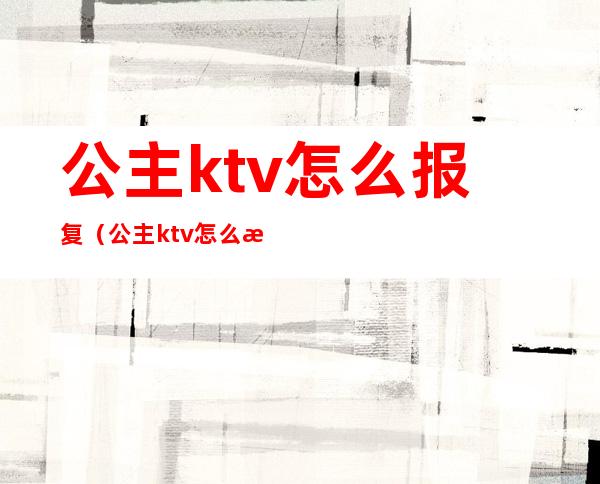 公主ktv怎么报复（公主ktv怎么报复客人）