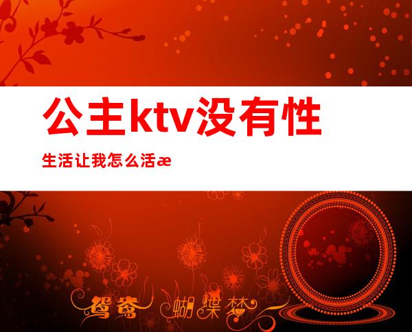 公主ktv没有性生活让我怎么活歌（ktv公主怎么玩的开心）