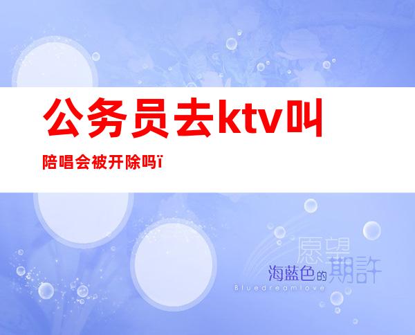 公务员去ktv叫陪唱会被开除吗（公务员找陪唱怎么处罚）