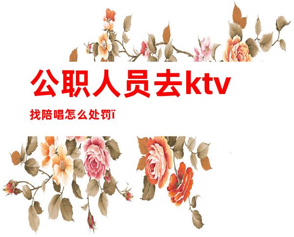 公职人员去ktv找陪唱怎么处罚（公职人员去ktv找陪唱,如何举报）