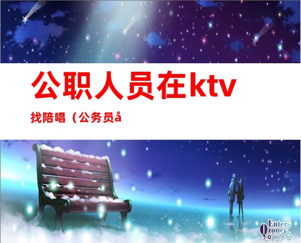 公职人员在ktv找陪唱（公务员去歌厅唱歌叫陪唱）