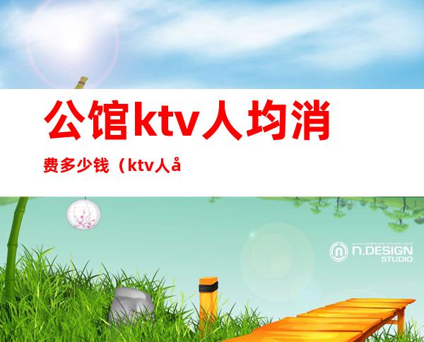 公馆ktv人均消费多少钱（ktv人均消费大概多少）