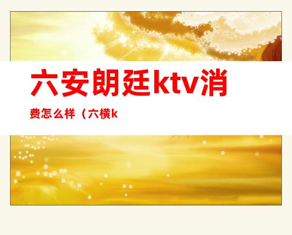 六安朗廷ktv消费怎么样（六横ktv消费一般多少）