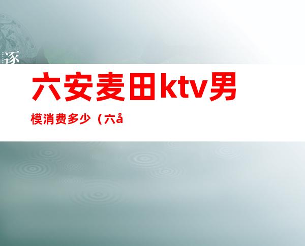 六安麦田ktv男模消费多少（六安麦田ktv男模消费多少）