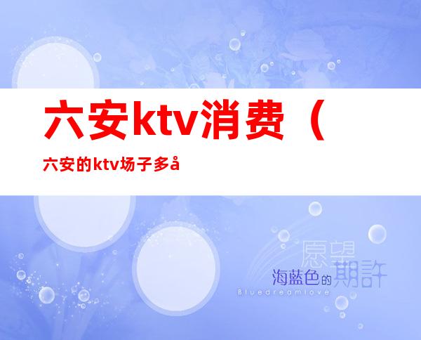 六安ktv消费（六安的ktv场子多少钱）