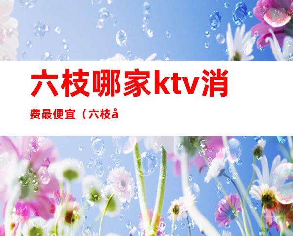 六枝哪家ktv消费最便宜（六枝哪家ktv消费最便宜又好玩）