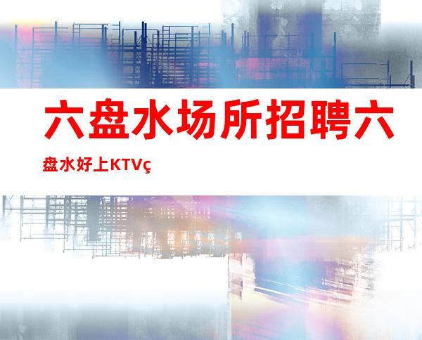 六盘水场所招聘 六盘水好上KTV素质高本地标杆