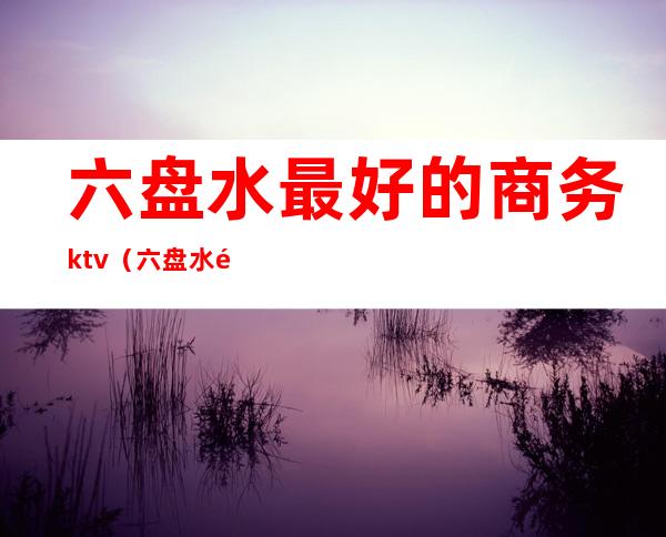 六盘水最好的商务ktv（六盘水高档餐厅）