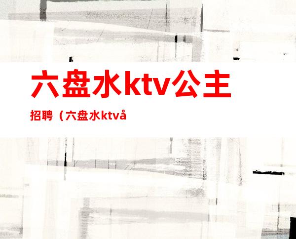 六盘水ktv公主招聘（六盘水ktv公主招聘）