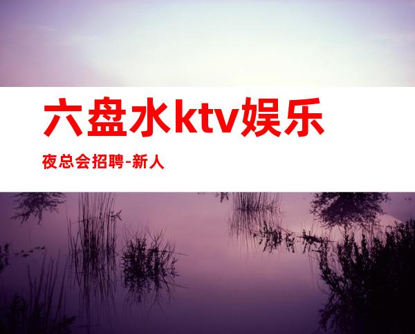 六盘水ktv娱乐夜总会招聘-新人必看信息