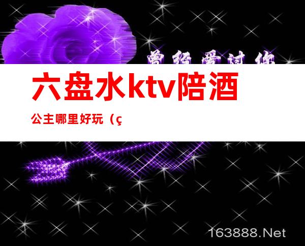 六盘水ktv陪酒公主哪里好玩（盘锦哪个ktv里有公主）