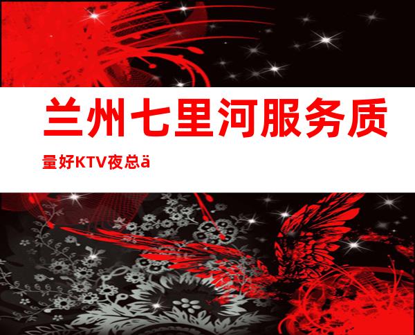 兰州七里河服务质量好KTV夜总会经理联系方式是多少 – 兰州七里河商务KTV