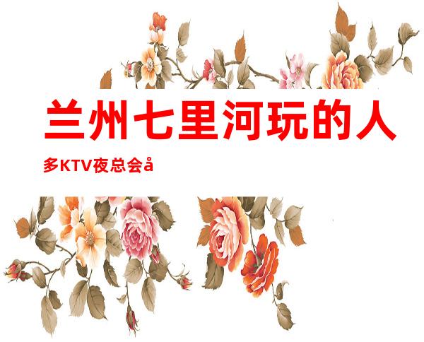 兰州七里河玩的人多KTV夜总会开门营业了吗 – 兰州七里河商务KTV