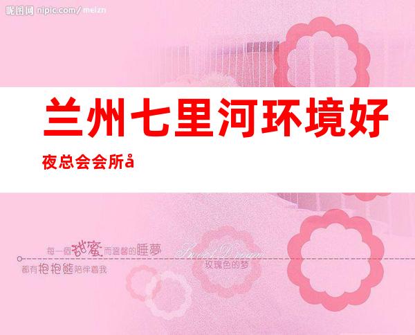 兰州七里河环境好夜总会会所开门营业了吗 – 兰州七里河商务KTV