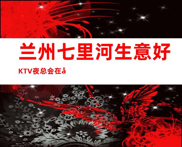 兰州七里河生意好KTV夜总会在哪里找谁预订 – 兰州七里河商务KTV