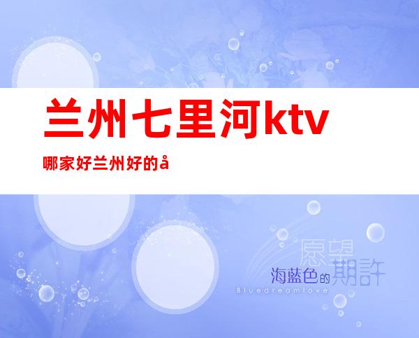 兰州七里河ktv哪家好 兰州好的商务ktv