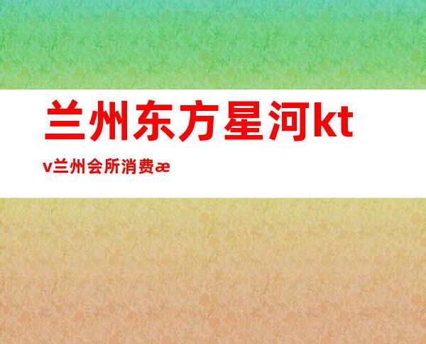 兰州东方星河ktv/兰州会所消费查询（兰州东方魅力ktv怎么样）