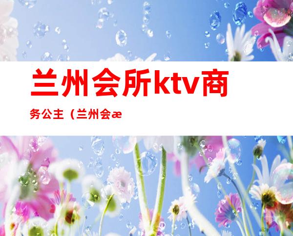 兰州会所ktv商务公主（兰州会所ktv商务公主多少钱）