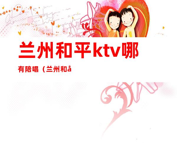 兰州和平ktv哪有陪唱（兰州和平ktv娱乐会所）