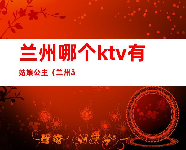 兰州哪个ktv有姑娘公主（兰州哪个ktv有姑娘公主）