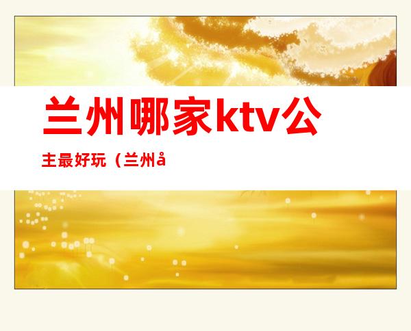 兰州哪家ktv公主最好玩（兰州带公主的KTV）