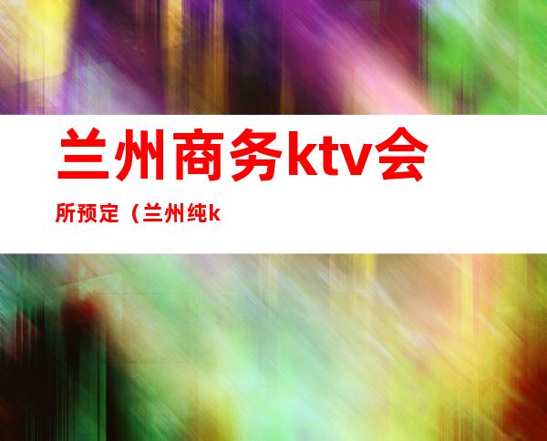 兰州商务ktv会所预定（兰州纯k ktv订房电话）