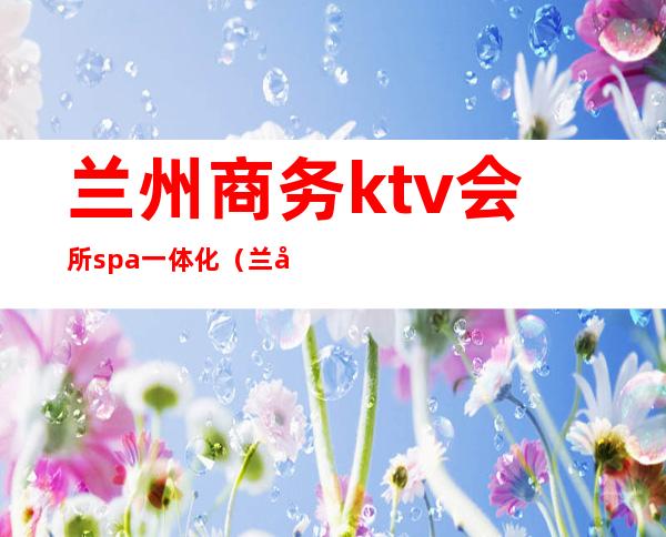 兰州商务ktv会所spa一体化（兰州新区ktv会所）