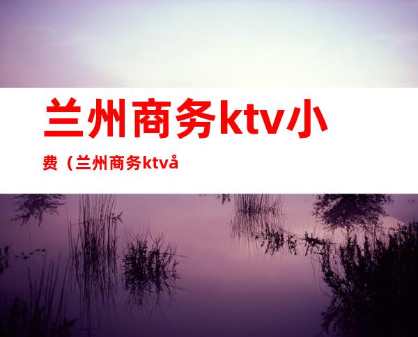 兰州商务ktv小费（兰州商务ktv小费多少）