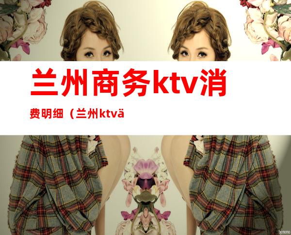 兰州商务ktv消费明细（兰州ktv价格）