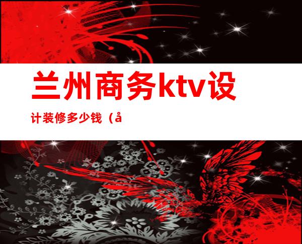 兰州商务ktv设计装修多少钱（兰州ktv价格）